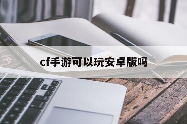 cf手游可以玩安卓版吗(cf手游版可以安卓转苹果吗)-第3张图片-QuickQ官网
