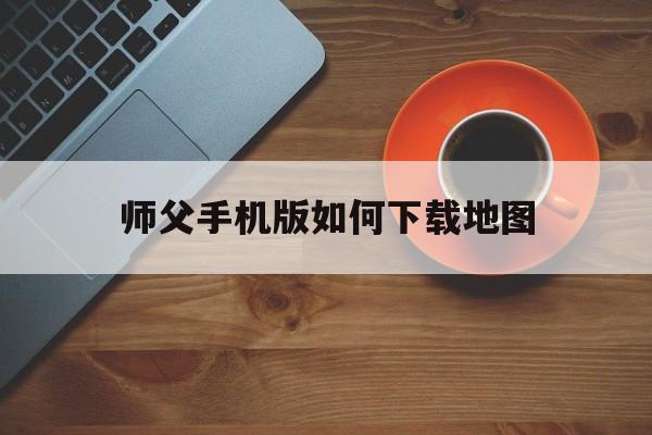 师父手机版如何下载地图(手机怎样下载导航最新地图)